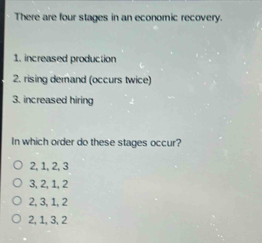 there are four stages in an economic recovery.\n1. increased production\n2. rising demand (occurs twice)\n3. increased hiring\nin which order do these stages occur?\no 2,1,2,3\no 3,2,1,2\no 2,3,1,2\no 2,1,3,2