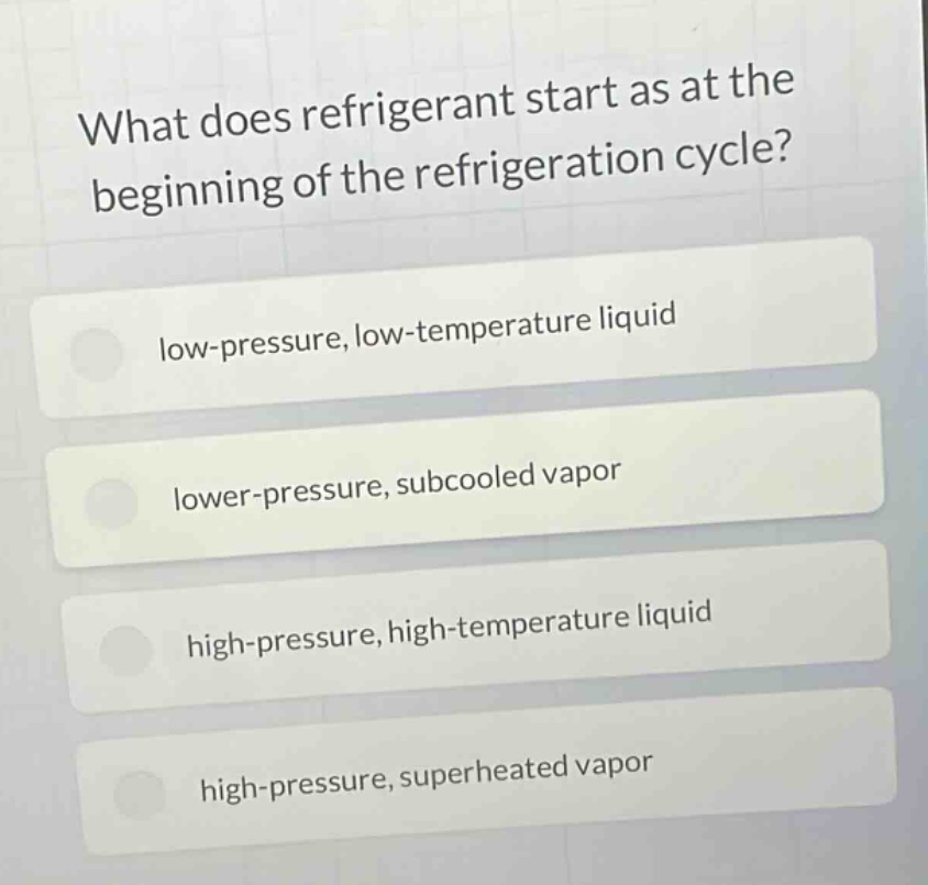 what does refrigerant start as at the beginning of the refrigeration cycle?\nlow - pressure, low - temperature liquid\nlower - pressure, subcooled vapor\nhigh - pressure, high - temperature liquid\nhigh - pressure, superheated vapor