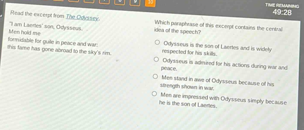 read the excerpt from the odyssey. \i am laertes son, odysseus. men hold me formidable for guile in peace and war; this fame has gone abroad to the skys rim. which paraphrase of this excerpt contains the central idea of the speech? odysseus is the son of laertes and is widely respected for his skills. odysseus is admired for his actions during war and peace. men stand in awe of odysseus because of his strength shown in war. men are impressed with odysseus simply because he is the son of laertes.