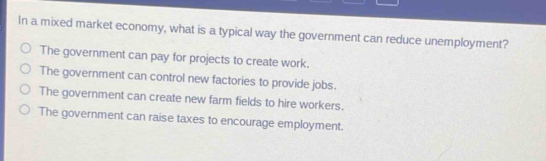 in a mixed market economy, what is a typical way the government can reduce unemployment?\nthe government can pay for projects to create work.\nthe government can control new factories to provide jobs.\nthe government can create new farm fields to hire workers.\nthe government can raise taxes to encourage employment.