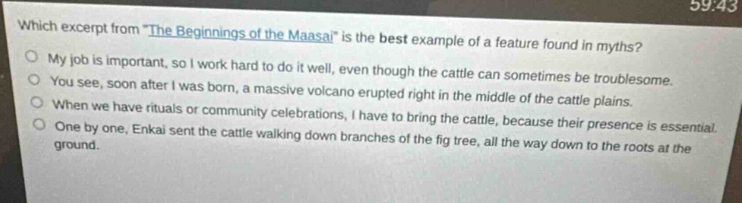 which excerpt from \the beginnings of the maasai\ is the best example of a feature found in myths?\nmy job is important, so i work hard to do it well, even though the cattle can sometimes be troublesome.\nyou see, soon after i was born, a massive volcano erupted right in the middle of the cattle plains.\nwhen we have rituals or community celebrations, i have to bring the cattle, because their presence is essential.\none by one, enkai sent the cattle walking down branches of the fig tree, all the way down to the roots at the ground.
