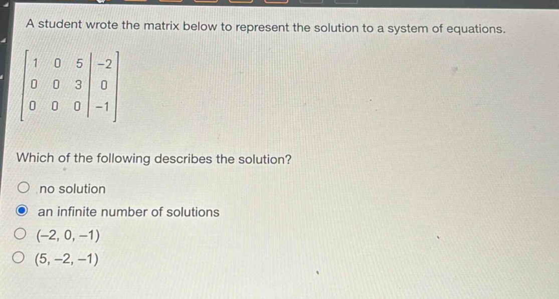 a student wrote the matrix below to represent the solution to a system of equations.\n\\\\begin{bmatrix}1&0&5&-2\\\\0&0&3&0\\\\0&0&0&-1\\end{bmatrix}\\\nwhich of the following describes the solution?\nno solution\nan infinite number of solutions\n(-2, 0, -1)\n(5, -2, -1)