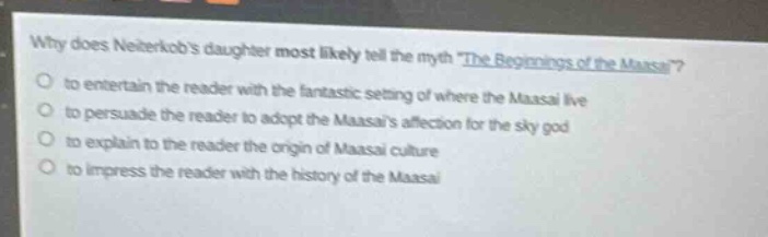 why does neiterkobs daughter most likely tell the myth the beginnings of the maasai?\n- to entertain the reader with the fantastic setting of where the maasai live\n- to persuade the reader to adopt the maasais affection for the sky - god\n- to explain to the reader the origin of maasai culture\n- to impress the reader with the history of the maasai