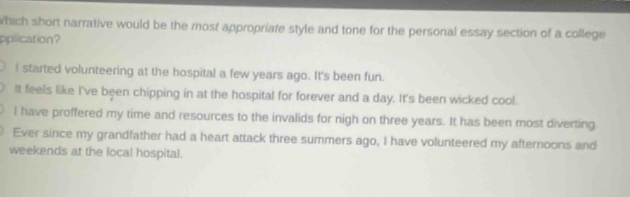 which short narrative would be the most appropriate style and tone for the personal essay section of a college application?\ni started volunteering at the hospital a few years ago. its been fun.\nit feels like ive been chipping in at the hospital for forever and a day. its been wicked cool.\ni have proffered my time and resources to the invalids for nigh on three years. it has been most diverting.\never since my grandfather had a heart attack three summers ago, i have volunteered my afternoons and weekends at the local hospital.