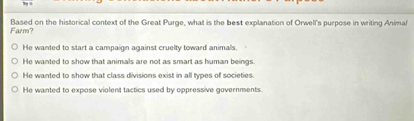 based on the historical context of the great purge, what is the best explanation of orwells purpose in writing animal farm?\nhe wanted to start a campaign against cruelty toward animals.\nhe wanted to show that animals are not as smart as human beings.\nhe wanted to show that class divisions exist in all types of societies.\nhe wanted to expose violent tactics used by oppressive governments.