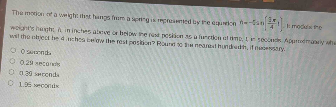 the motion of a weight that hangs from a spring is represented by the equation (h = - 5sin(\frac{3pi}{4}t)). it models the weights height, (h), in inches above or below the rest position as a function of time, (t), in seconds. approximately when will the object be 4 inches below the rest position? round to the nearest hundredth, if necessary.\n0 seconds\n0.29 seconds\n0.39 seconds\n1.95 seconds