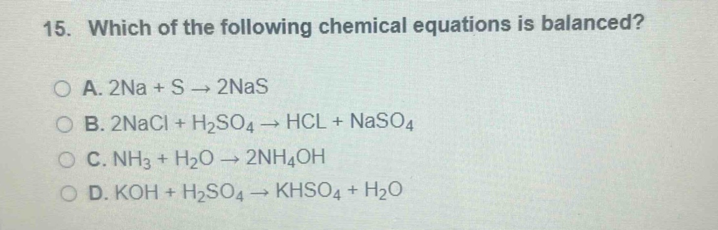 15. which of the following chemical equations is balanced?\n\na. 2na + s → 2nas\n\nb. 2nacl + h₂so₄ → hcl + naso₄\n\nc. nh₃ + h₂o → 2nh₄oh\n\nd. koh + h₂so₄ → khso₄ + h₂o