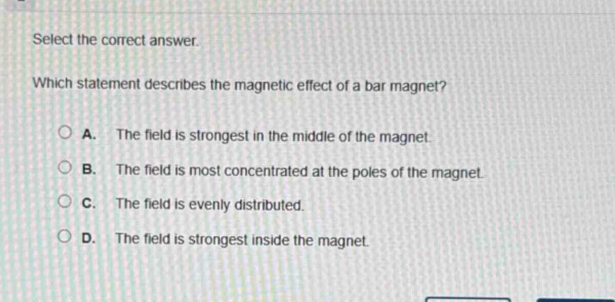 select the correct answer. which statement describes the magnetic effect of a bar magnet? a. the field is strongest in the middle of the magnet. b. the field is most concentrated at the poles of the magnet. c. the field is evenly distributed. d. the field is strongest inside the magnet.