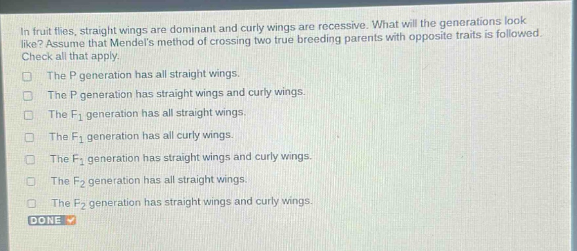 in fruit flies, straight wings are dominant and curly wings are recessive. what will the generations look like? assume that mendels method of crossing two true - breeding parents with opposite traits is followed. check all that apply.\nthe p generation has all straight wings.\nthe p generation has straight wings and curly wings.\nthe f1 generation has all straight wings.\nthe f1 generation has all curly wings.\nthe f1 generation has straight wings and curly wings.\nthe f2 generation has all straight wings.\nthe f2 generation has straight wings and curly wings.\ndone