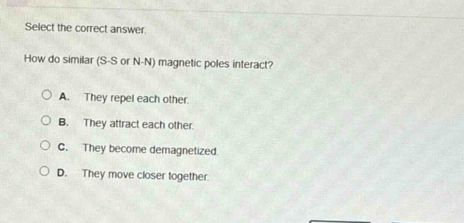 select the correct answer. how do similar (s - s or n - n) magnetic poles interact? a. they repel each other. b. they attract each other. c. they become demagnetized. d. they move closer together.