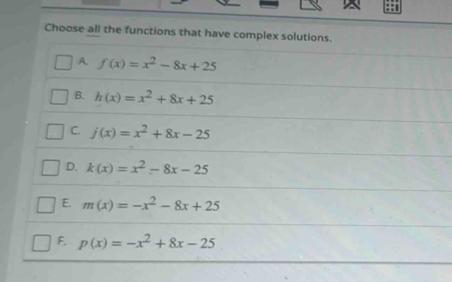 choose all the functions that have complex solutions.\na. $f(x)=x^{2}-8x + 25$\nb. $h(x)=x^{2}+8x + 25$\nc. $j(x)=x^{2}+8x - 25$\nd. $k(x)=x^{2}-8x - 25$\ne. $m(x)=-x^{2}-8x + 25$\nf. $p(x)=-x^{2}+8x - 25$