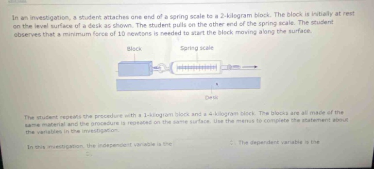 in an investigation, a student attaches one end of a spring scale to a 2 - kilogram block. the block is initially at rest on the level surface of a desk as shown. the student pulls on the other end of the spring scale. the student observes that a minimum force of 10 newtons is needed to start the block moving along the surface.\nthe student repeats the procedure with a 1 - kilogram block and a 4 - kilogram block. the blocks are all made of the same material and the procedure is repeated on the same surface. use the menus to complete the statement about the variables in the investigation.\nin this investigation, the independent variable is the \nthe dependent variable is the