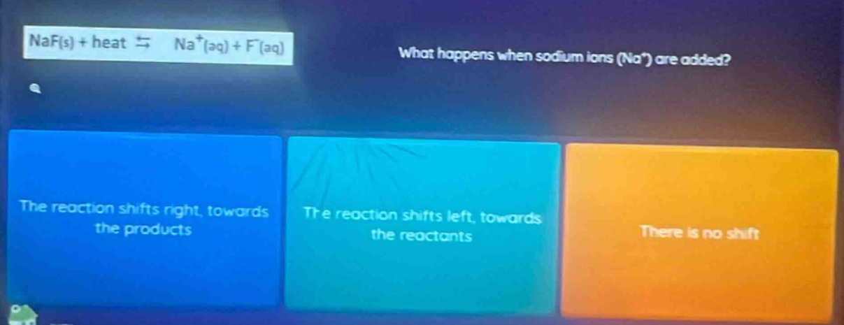 naf(s) + heat ⇌ na⁺(aq) + f⁻(aq)\nwhat happens when sodium ions (na⁺) are added?\nthe reaction shifts right, towards the products\nthe reaction shifts left, towards the reactants\nthere is no shift
