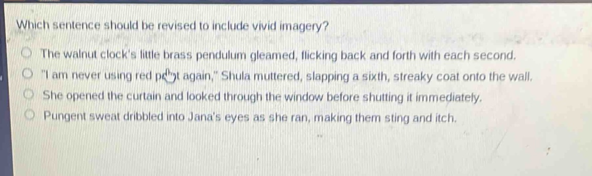 which sentence should be revised to include vivid imagery?\nthe walnut clocks little brass pendulum gleamed, flicking back and forth with each second.\n\i am never using red paint again,\ shula muttered, slapping a sixth, streaky coat onto the wall.\nshe opened the curtain and looked through the window before shutting it immediately.\npungent sweat dribbled into janas eyes as she ran, making them sting and itch.