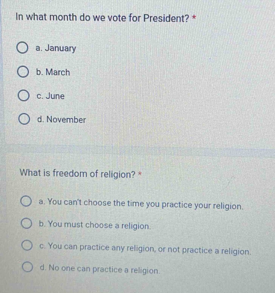in what month do we vote for president? *\n a. january\n b. march\n c. june\n d. november\n\nwhat is freedom of religion? *\n a. you cant choose the time you practice your religion.\n b. you must choose a religion.\n c. you can practice any religion, or not practice a religion.\n d. no one can practice a religion.
