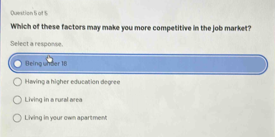 question 5 of 5\nwhich of these factors may make you more competitive in the job market?\nselect a response.\nbeing under 18\nhaving a higher education degree\nliving in a rural area\nliving in your own apartment