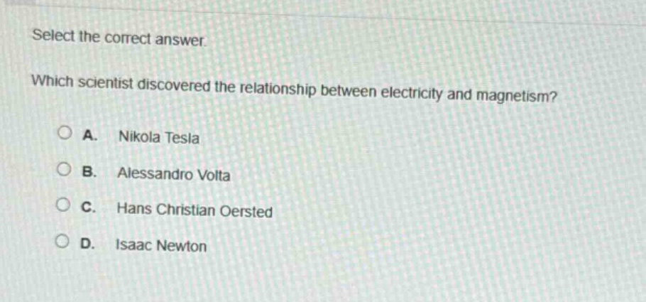 select the correct answer. which scientist discovered the relationship between electricity and magnetism? a. nikola tesla b. alessandro volta c. hans christian oersted d. isaac newton
