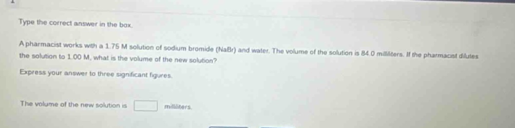 type the correct answer in the box.\na pharmacist works with a 1.75 m solution of sodium bromide (nabr) and water. the volume of the solution is 84.0 milliliters. if the pharmacist dilutes the solution to 1.00 m, what is the volume of the new solution?\nexpress your answer to three significant figures.\nthe volume of the new solution is \nmilliliters.