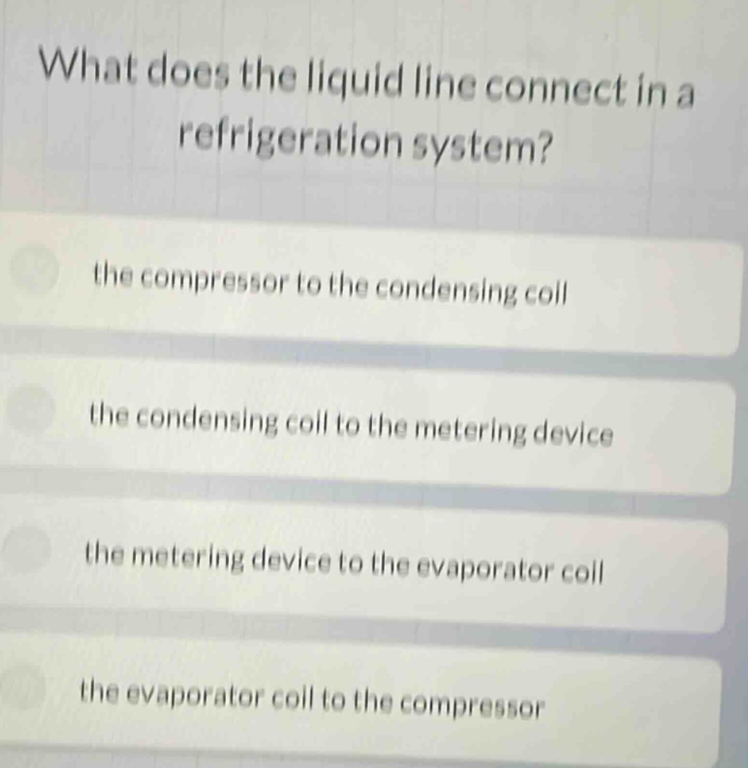 what does the liquid line connect in a refrigeration system?\nthe compressor to the condensing coil\nthe condensing coil to the metering device\nthe metering device to the evaporator coil\nthe evaporator coil to the compressor