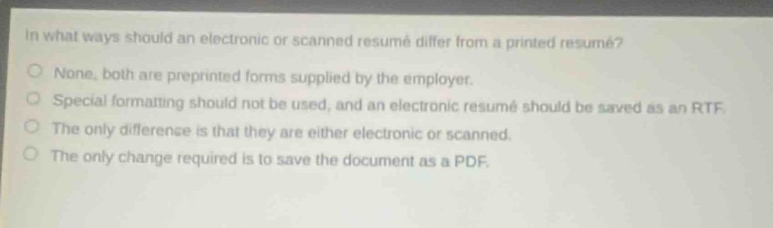 in what ways should an electronic or scanned resumé differ from a printed resumé?\nnone, both are preprinted forms supplied by the employer.\nspecial formatting should not be used, and an electronic resumé should be saved as an rtf.\nthe only difference is that they are either electronic or scanned.\nthe only change required is to save the document as a pdf.