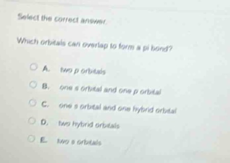 select the correct answer.\nwhich orbitals can overlap to form a pi bond?\na. two p orbitals\nb. one s orbital and one p orbital\nc. one s orbital and one hybrid orbital\nd. two hybrid orbitals\ne. two s orbitals