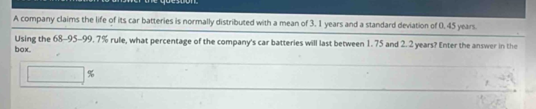 a company claims the life of its car batteries is normally distributed with a mean of 3.1 years and a standard deviation of 0.45 years. using the 68 - 95 - 99.7% rule, what percentage of the company’s car batteries will last between 1.75 and 2.2 years? enter the answer in the box. %