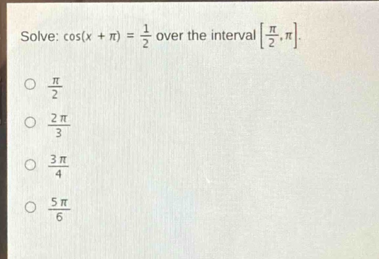 solve: $cos(x+pi)=\frac{1}{2}$ over the interval $\frac{pi}{2},pi$.\n$\frac{pi}{2}$\n$\frac{2pi}{3}$\n$\frac{3pi}{4}$\n$\frac{5pi}{6}$