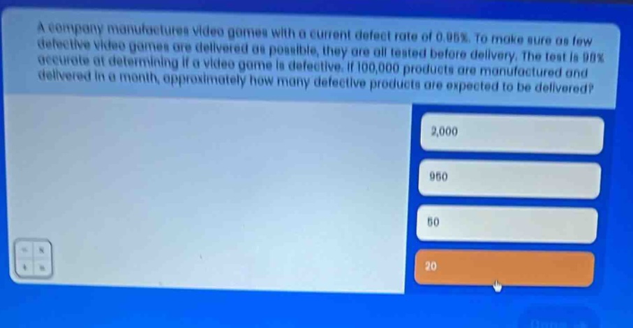 a company manufactures video games with a current defect rate of 0.95%. to make sure as few defective video games are delivered as possible, they are all tested before delivery. the test is 98% accurate at determining if a video game is defective. if 100,000 products are manufactured and delivered in a month, approximately how many defective products are expected to be delivered? 2,000 950 50 20