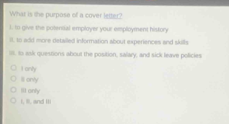 what is the purpose of a cover letter?\ni. to give the potential employer your employment history\nii. to add more detailed information about experiences and skills\niii. to ask questions about the position, salary, and sick leave policies\no i only\no ii only\no iii only\no i, ii, and iii