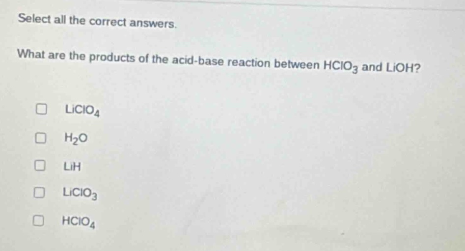select all the correct answers. what are the products of the acid - base reaction between hclo₃ and lioh? \n□ liclo₄\n□ h₂o\n□ lih\n□ liclo₃\n□ hclo₄