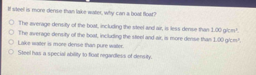 if steel is more dense than lake water, why can a boat float?\no the average density of the boat, including the steel and air, is less dense than 1.00 g/cm³.\no the average density of the boat, including the steel and air, is more dense than 1.00 g/cm³.\no lake water is more dense than pure water.\no steel has a special ability to float regardless of density.