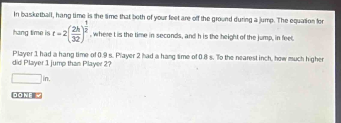 in basketball, hang time is the time that both of your feet are off the ground during a jump. the equation for hang time is $t = 2(\frac{2h}{32})^{\frac{1}{2}}$, where t is the time in seconds, and h is the height of the jump, in feet. player 1 had a hang time of 0.9 s. player 2 had a hang time of 0.8 s. to the nearest inch, how much higher did player 1 jump than player 2? in.