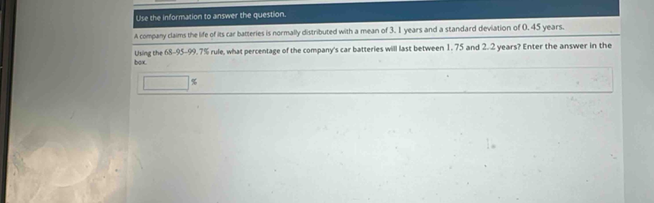 use the information to answer the question. a company claims the life of its car batteries is normally distributed with a mean of 3.1 years and a standard deviation of 0.45 years. using the 68 - 95 - 99.7% rule, what percentage of the companys car batteries will last between 1.75 and 2.2 years? enter the answer in the box. %