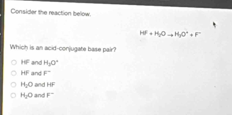 consider the reaction below.\nhf + h₂o → h₃o⁺ + f⁻\nwhich is an acid - conjugate base pair?\nhf and h₃o⁺\nhf and f⁻\nh₂o and hf\nh₂o and f⁻