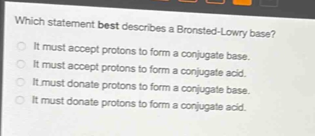 which statement best describes a brønsted - lowry base?\nit must accept protons to form a conjugate base.\nit must accept protons to form a conjugate acid.\nit must donate protons to form a conjugate base.\nit must donate protons to form a conjugate acid.