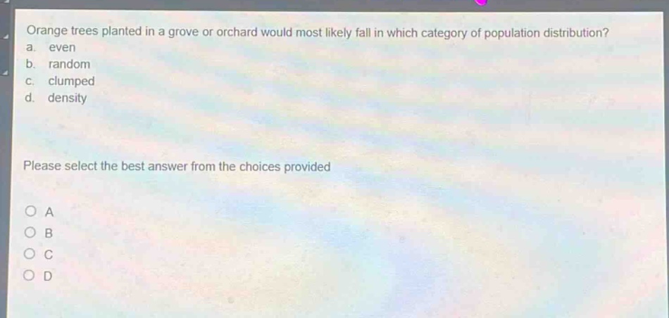 orange trees planted in a grove or orchard would most likely fall in which category of population distribution?\na. even\nb. random\nc. clumped\nd. density\nplease select the best answer from the choices provided\no a\no b\no c\no d