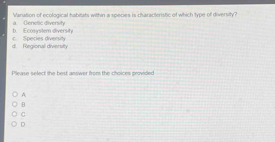 variation of ecological habitats within a species is characteristic of which type of diversity?\na. genetic diversity\nb. ecosystem diversity\nc. species diversity\nd. regional diversity\nplease select the best answer from the choices provided\no a\no b\no c\no d