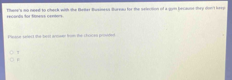 theres no need to check with the better business bureau for the selection of a gym because they dont keep records for fitness centers. please select the best answer from the choices provided. o t o f