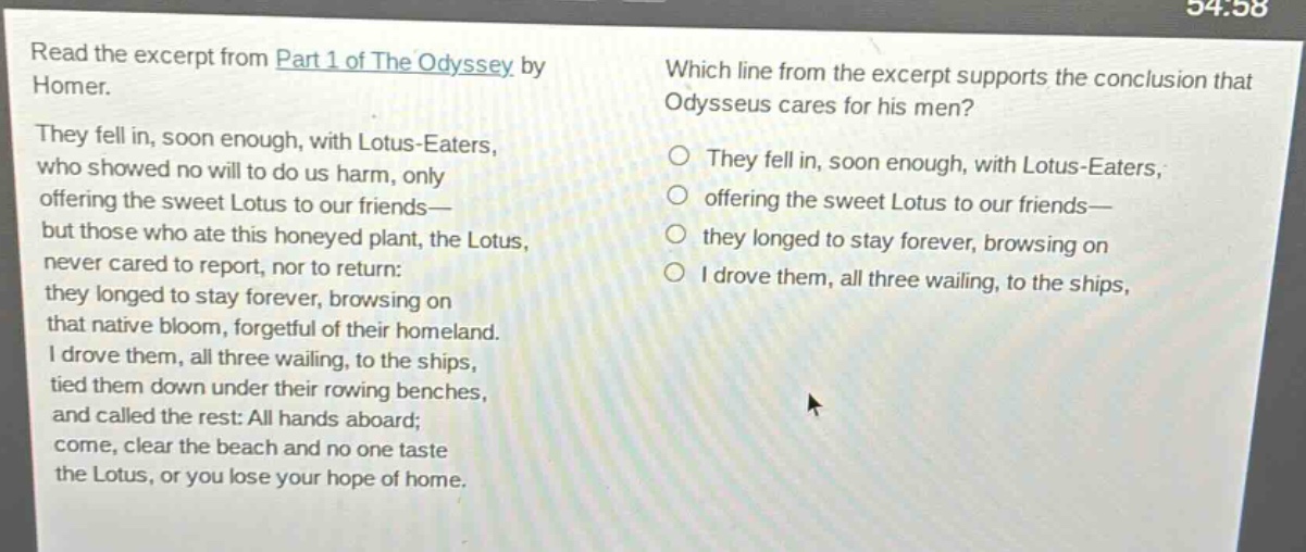 read the excerpt from part 1 of the odyssey by homer. they fell in, soon enough, with lotus - eaters, who showed no will to do us harm, only offering the sweet lotus to our friends—but those who ate this honeyed plant, the lotus, never cared to report, nor to return: they longed to stay forever, browsing on that native bloom, forgetful of their homeland. i drove them, all three wailing, to the ships, tied them down under their rowing benches, and called the rest: all hands aboard; come, clear the beach and no one taste the lotus, or you lose your hope of home. which line from the excerpt supports the conclusion that odysseus cares for his men? they fell in, soon enough, with lotus - eaters, offering the sweet lotus to our friends— they longed to stay forever, browsing on i drove them, all three wailing, to the ships,