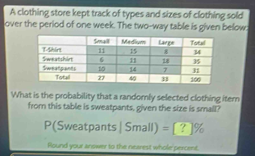 a clothing store kept track of types and sizes of clothing sold over the period of one week. the two - way table is given below:\n| | small | medium | large | total |\n|--|--|--|--|--|\n| t - shirt | 11 | 15 | 8 | 34 |\n| sweatshirt | 6 | 11 | 18 | 35 |\n| sweatpants | 10 | 14 | 7 | 31 |\n| total | 27 | 40 | 33 | 100 |\nwhat is the probability that a randomly selected clothing item from this table is sweatpants, given the size is small?\np(sweatpants | small) = ?% \nround your answer to the nearest whole percent.