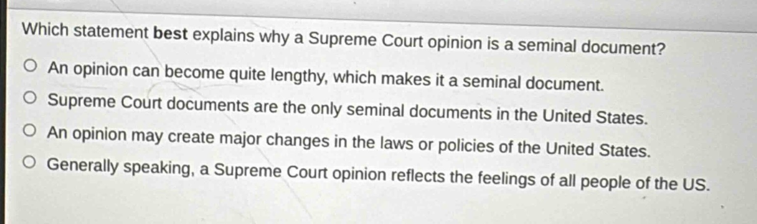 which statement best explains why a supreme court opinion is a seminal document?\nan opinion can become quite lengthy, which makes it a seminal document.\nsupreme court documents are the only seminal documents in the united states.\nan opinion may create major changes in the laws or policies of the united states.\ngenerally speaking, a supreme court opinion reflects the feelings of all people of the us.