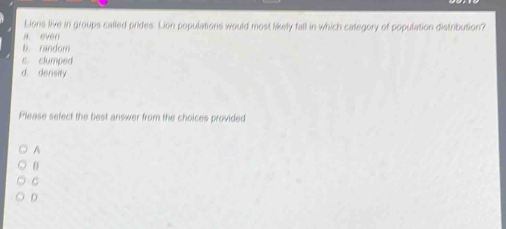 lions live in groups called prides. lion populations would most likely fall in which category of population distribution? a. even b. random c. clumped d. density please select the best answer from the choices provided