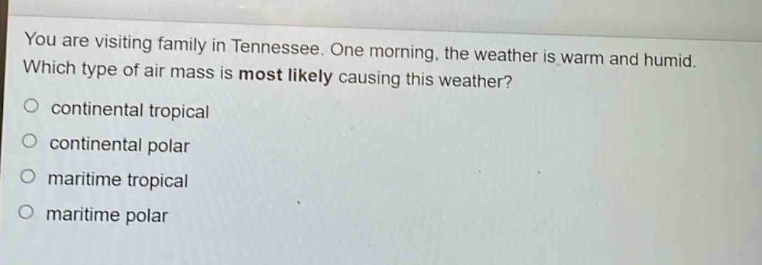 you are visiting family in tennessee. one morning, the weather is warm and humid. which type of air mass is most likely causing this weather?\ncontinental tropical\ncontinental polar\nmaritime tropical\nmaritime polar