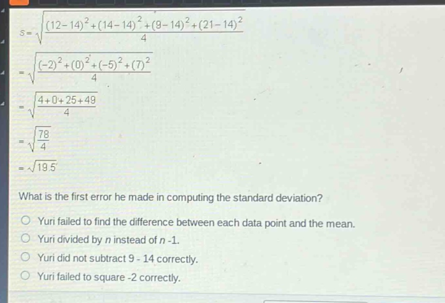 what is the first error he made in computing the standard deviation?\nyuri failed to find the difference between each data point and the mean.\nyuri divided by n instead of n - 1.\nyuri did not subtract 9 - 14 correctly.\nyuri failed to square -2 correctly.