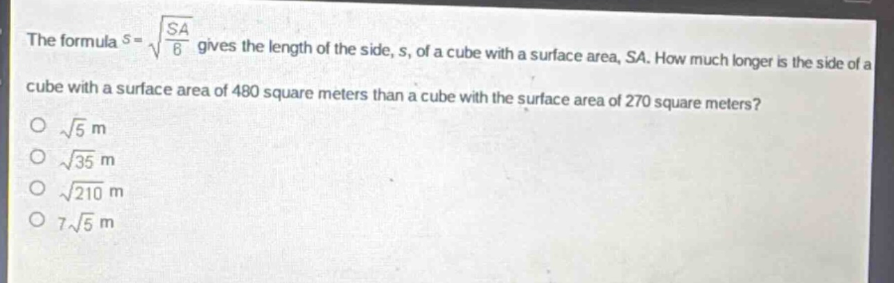 the formula $s = sqrt{\frac{sa}{6}}$ gives the length of the side, s, of a cube with a surface area, sa. how much longer is the side of a cube with a surface area of 480 square meters than a cube with the surface area of 270 square meters?\n$sqrt{5}$ m\n$sqrt{35}$ m\n$sqrt{210}$ m\n$7sqrt{5}$ m