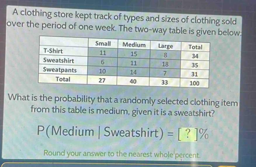 a clothing store kept track of types and sizes of clothing sold over the period of one week. the two - way table is given below:\n| | small | medium | large | total |\n|--|--|--|--|--|\n| t - shirt | 11 | 15 | 8 | 34 |\n| sweatshirt | 6 | 11 | 18 | 35 |\n| sweatpants | 10 | 14 | 7 | 31 |\n| total | 27 | 40 | 33 | 100 |\nwhat is the probability that a randomly selected clothing item from this table is medium, given it is a sweatshirt?\np(medium | sweatshirt) = ?%\nround your answer to the nearest whole percent.