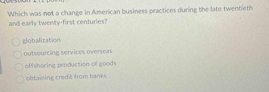 which was not a change in american business practices during the late twentieth and early twenty - first centuries?\nglobalization\noutsourcing services overseas\noffshoring production of goods\nobtaining credit from banks