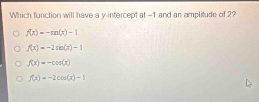 which function will have a y - intercept at -1 and an amplitude of 2?\n○ (f(x)=-sin(x)-1)\n○ (f(x)=-2sin(x)-1)\n○ (f(x)=-cos(x))\n○ (f(x)=-2cos(x)-1)