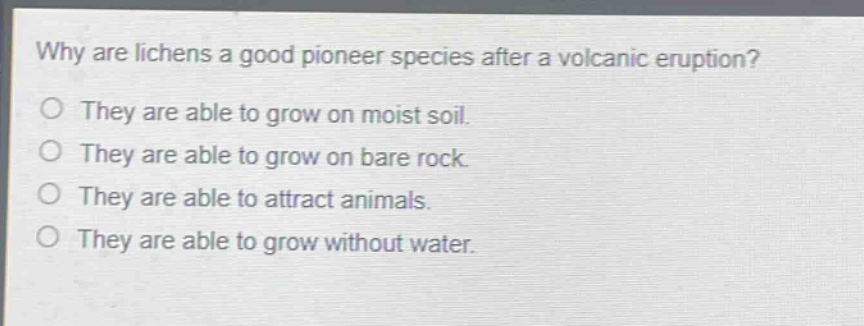 why are lichens a good pioneer species after a volcanic eruption?\no they are able to grow on moist soil.\no they are able to grow on bare rock.\no they are able to attract animals.\no they are able to grow without water.