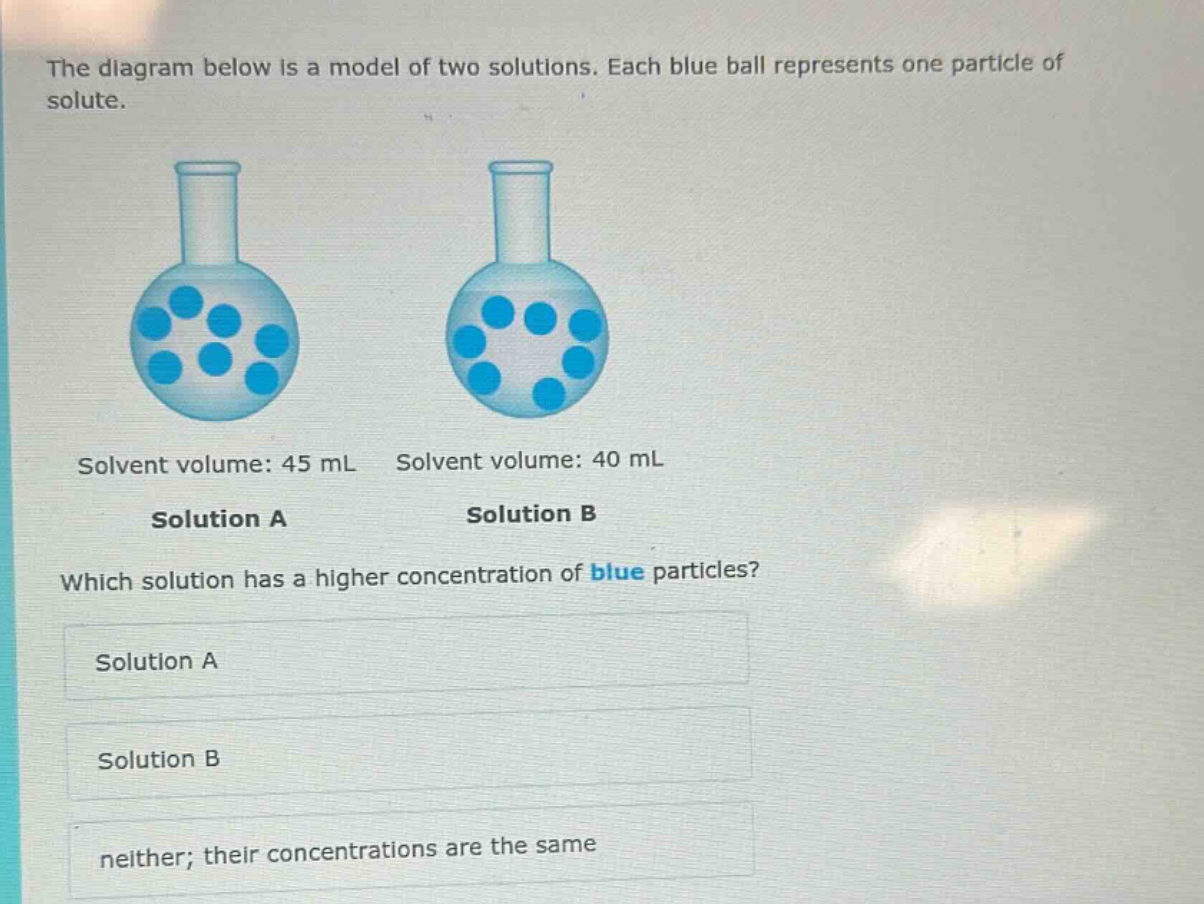 the diagram below is a model of two solutions. each blue ball represents one particle of solute. solvent volume: 45 ml solvent volume: 40 ml solution a solution b which solution has a higher concentration of blue particles? solution a solution b neither; their concentrations are the same